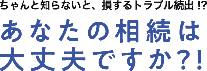 ちゃんと知らないと、損するトラブル続出！？あなたの相続は大丈夫ですか？！